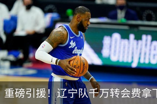 重磅引援！辽宁队千万转会费拿下前国青队长，4年合同接班赵继伟